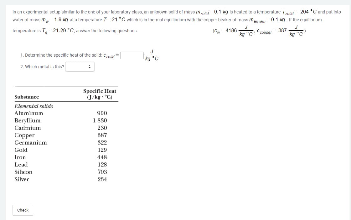 In an experimental setup similar to the one of your laboratory class, an unknown solid of mass msolid = 0.1 kg is heated to a temperature Tsolid = 204 °C and put into
water of mass m= 1.9 kg at a temperature T=21 °C which is in thermal equilibrium with the copper beaker of mass mBecker= 0.1 kg. If the equilibrium
J
J
temperature is T= 21.29 °C, answer the following questions.
(Cw
= 4186
Ссоррer 387
kg
ka °C
1. Determine the specific heat of the solid: Csolid
kg °C
2. Which metal is this?
Specific Heat
(J/kg · °C)
Substance
Elemental solids
Aluminum
900
1 830
Beryllium
Cadmium
230
387
Сopper
Germanium
322
Gold
129
Iron
448
Lead
128
Silicon
703
Silver
234
Check
