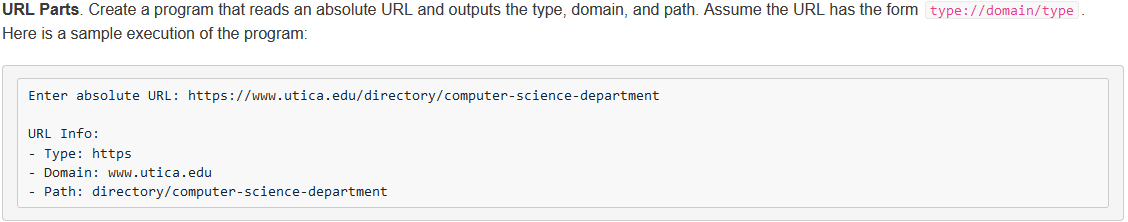 URL Parts. Create a program that reads an absolute URL and outputs the type, domain, and path. Assume the URL has the form type://domain/type.
Here is a sample execution of the program:
Enter absolute URL: https://www.utica.edu/directory/computer-science-department
URL Info:
- Type: https
Domain: www.utica.edu
- Path: directory/computer-science-department