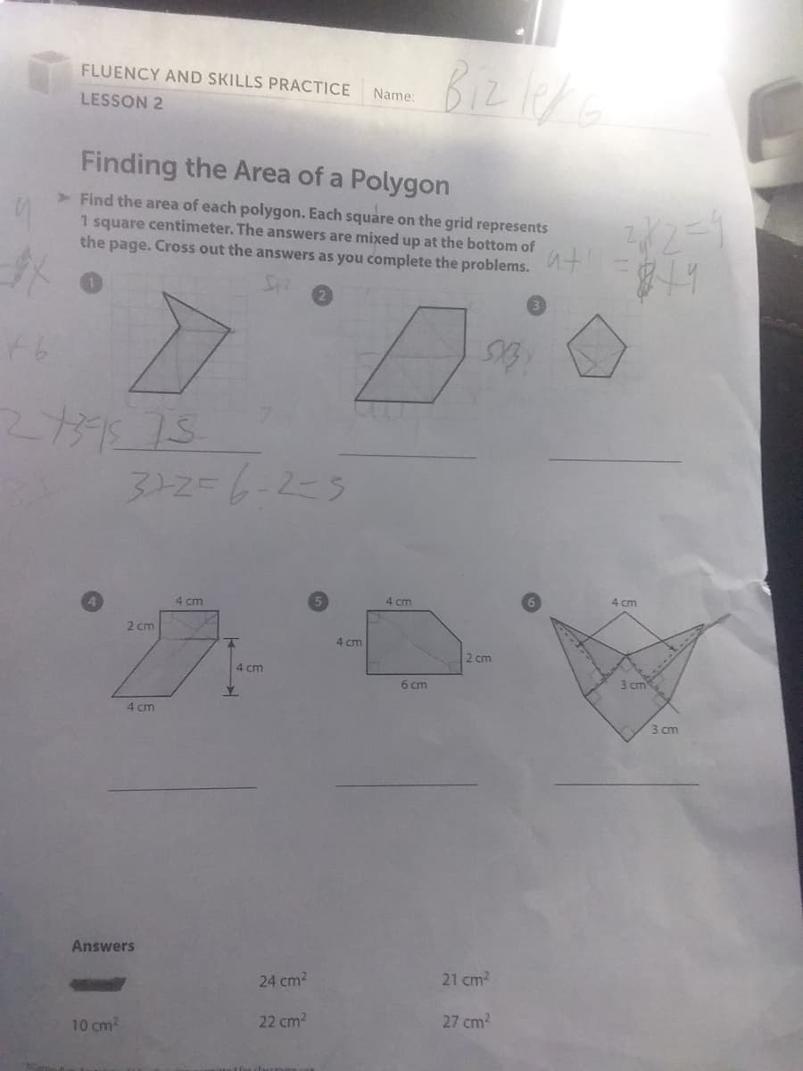 FLUENCY AND SKILLS PRACTICE
LESSON 2
#o
46
Finding the Area of a Polygon
> Find the area of each polygon. Each square on the grid represents
1 square centimeter. The answers are mixed up at the bottom of
the page. Cross out the answers as you complete the problems.
2739575
3+2=6-2-5
10 cm²
2 cm
4 cm
Answers
4 cm
A
Y
4 cm
24 cm²
22 cm²
Name:
4 cm
4 cm
Bizleke
6 cm
2 cm
21 cm²
27 cm²
282=4
819
4 cm
3 cm
3 cm