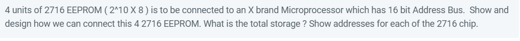 4 units of 2716 EEPROM ( 2^10 X 8 ) is to be connected to an X brand Microprocessor which has 16 bit Address Bus. Show and
design how we can connect this 4 2716 EEPROM. What is the total storage ? Show addresses for each of the 2716 chip.
