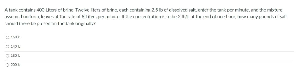 A tank contains 400 Liters of brine. Twelve liters of brine, each containing 2.5 lb of dissolved salt, enter the tank per minute, and the mixture
assumed uniform, leaves at the rate of 8 Liters per minute. If the concentration is to be 2 Ib/L at the end of one hour, how many pounds of salt
should there be present in the tank originally?
O 160 lb
O 140 Ib
O 180 lb
O 200 Ib
