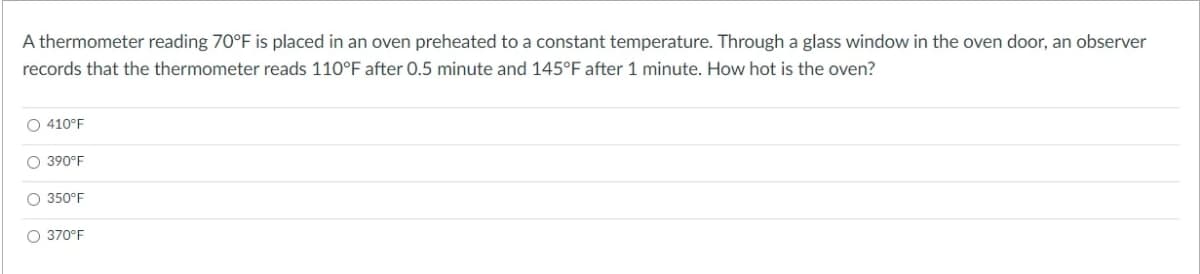 A thermometer reading 70°F is placed in an oven preheated to a constant temperature. Through a glass window in the oven door, an observer
records that the thermometer reads 110°F after 0.5 minute and 145°F after 1 minute. How hot is the oven?
O 410°F
O 390°F
O 350°F
O 370°F
