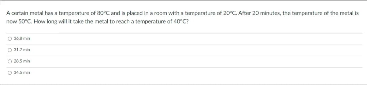 A certain metal has a temperature of 80°C and is placed in a room with a temperature of 20°C. After 20 minutes, the temperature of the metal is
now 50°C. How long will it take the metal to reach a temperature of 40°C?
O 36.8 min
O 31.7 min
O 28.5 min
O 34.5 min
