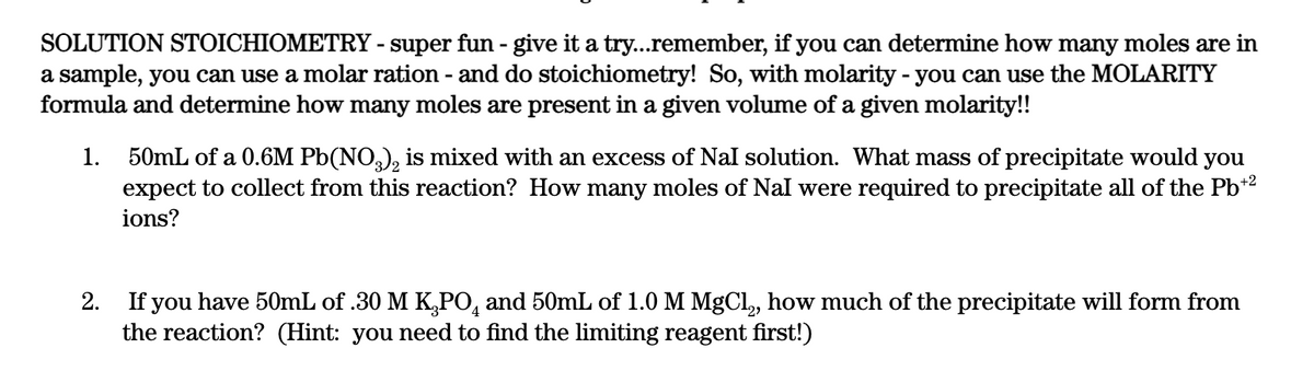 SOLUTION STOICHIOMETRY - super fun - give it a try...remember, if you can determine how many moles are in
a sample, you can use a molar ration - and do stoichiometry! So, with molarity - you can use the MOLARITY
formula and determine how many moles are present in a given volume of a given molarity!!
1. 50mL of a 0.6M Pb(NO,), is mixed with an excess of Nal solution. What mass of precipitate would
expect to collect from this reaction? How many moles of Nal were required to precipitate all of the Pb*2
you
ions?
2. If you have 50mL of .30 M K,PO, and 50mL of 1.0 M MgCl, how much of the precipitate will form from
the reaction? (Hint: you need to find the limiting reagent first!)
