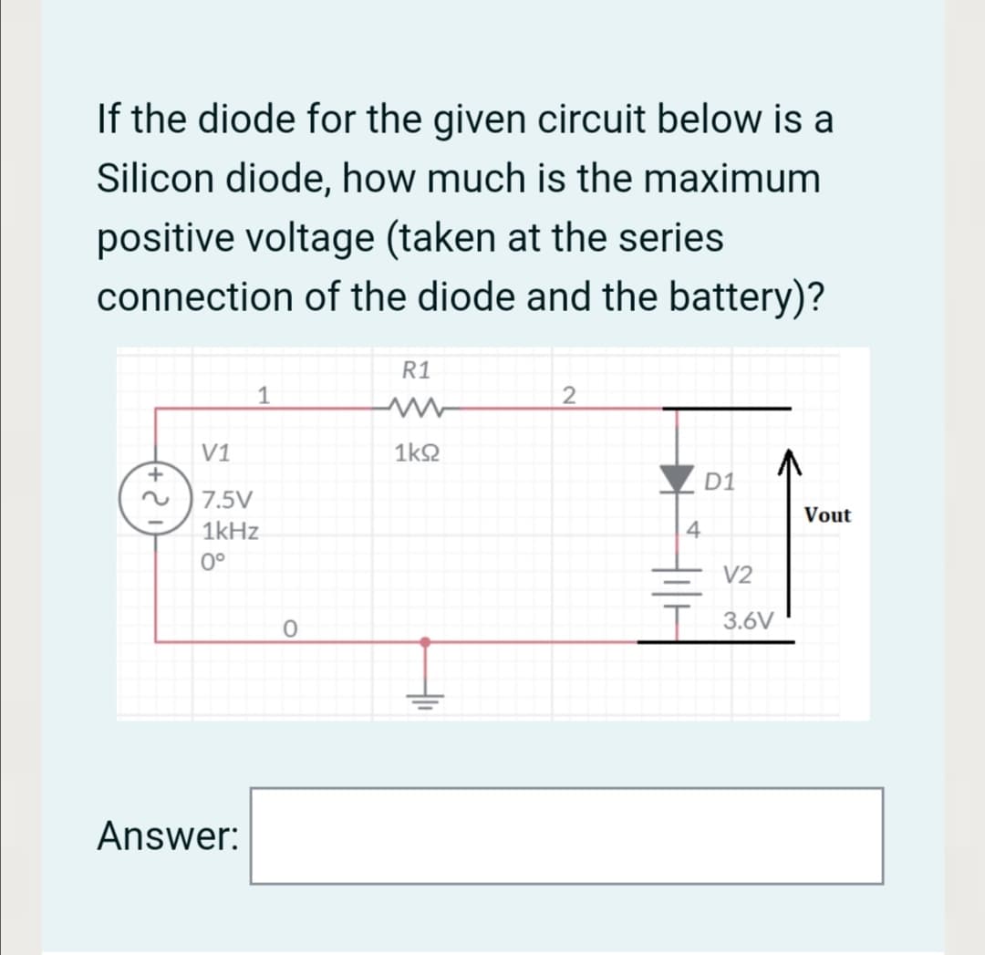If the diode for the given circuit below is a
Silicon diode, how much is the maximum
positive voltage (taken at the series
connection of the diode and the battery)?
R1
1
2
V1
1k2
D1
7.5V
Vout
1kHz
4.
0°
V2
--
T 3.6V
Answer:
