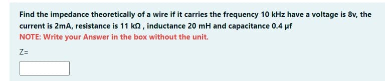 Find the impedance theoretically of a wire if it carries the frequency 10 kHz have a voltage is 8v, the
current is 2mA, resistance is 11 k2 , inductance 20 mH and capacitance 0.4 pf
NOTE: Write your Answer in the box without the unit.
Z=
