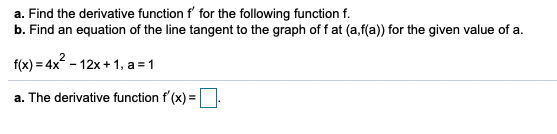 a. Find the derivative function f' for the following function f.
b. Find an equation of the line tangent to the graph of f at (a,f(a)) for the given value of a.
f(x) = 4x - 12x + 1, a = 1
a. The derivative function f (x) =.
