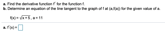 a. Find the derivative function f' for the function f.
b. Determine an equation of the line tangent to the graph of f at (a,f(a)) for the given value of a.
f(x) = Vx +5, a = 11
a. f'(x) =
