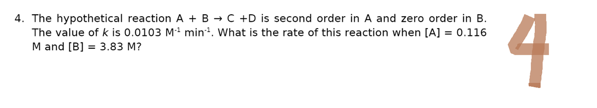 4. The hypothetical reaction A + B → C +D is second order in A and zero order in B.
The value of k is 0.0103 M₁¹ min¹. What is the rate of this reaction when [A] = 0.116
M and [B] = 3.83 M?