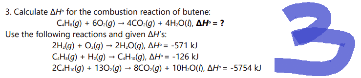 3. Calculate AH® for the combustion reaction of butene:
C.HB (g) + 60₂(g) → 4CO₂(g) + 4H₂O(1), AH° = ?
Use the following reactions and given AH's:
2H₂(g) + O₂(g) → 2H₂O(g), AH = -571 kJ
C4H8(g) + H₂(g) → C4H₁0(g), AH = -126 kJ
2C4H₁0(g) + 130₂(g) → 8CO₂(g) + 10H₂O(I), AH = -5754 kJ
10
3
