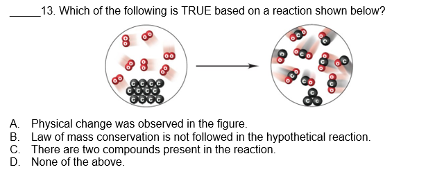 13. Which of the following is TRUE based on a reaction shown below?
8
A. Physical change was observed in the figure.
B. Law of mass conservation is not followed in the hypothetical reaction.
C. There are two compounds present in the reaction.
D. None of the above.