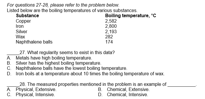 For questions 27-28, please refer to the problem below.
Listed below are the boiling temperatures of various substances.
Boiling temperature, °C
Substance
2,582
2,800
2,193
Copper
Iron
Silver
Wax
Naphthalene balls
27. What regularity seems to exist in this data?
A. Metals have high boiling temperature.
B. Silver has the highest boiling temperature.
C.
Naphthalene balls have the lowest boiling temperature.
D. Iron boils at a temperature about 10 times the boiling temperature of wax.
282
174
A. Physical, Extensive.
C. Physical, Intensive.
28. The measured properties mentioned in the problem is an example of
B. Chemical, Extensive.
D. Chemical, Intensive.