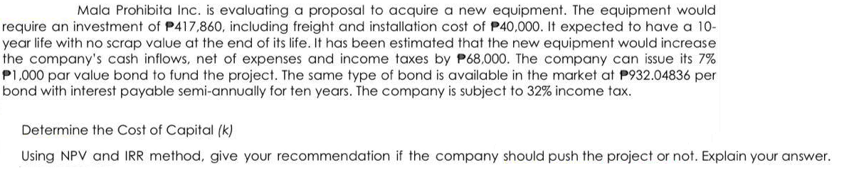 Mala Prohibita Inc. is evaluating a proposal to acquire a new equipment. The equipment would
require an investment of P417,860, including freight and installation cost of P40,000. It expected to have a 10-
year life with no scrap value at the end of its life. It has been estimated that the new equipment would increase
the company's cash inflows, net of expenses and income taxes by P68,000. The company can issue its 7%
P1,000 par value bond to fund the project. The same type of bond is available in the market at P932.04836 per
bond with interest payable semi-annually for ten years. The company is subject to 32% income tax.
Determine the Cost of Capital (k)
Using NPV and IRR method, give your recommendation if the company should push the project or not. Explain your answer.