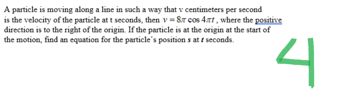 A particle is moving along a line in such a way that v centimeters per second
is the velocity of the particle at t seconds, then v=8л cos 4лt, where the positive
direction is to the right of the origin. If the particle is at the origin at the start of
the motion, find an equation for the particle's positions at t seconds.
4