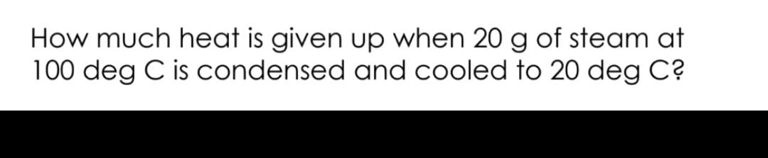 How much heat is given up when 20 g of steam at
100 deg C is condensed and cooled to 20 deg C?
