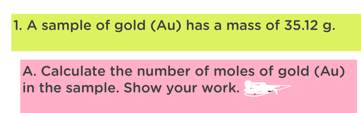 1. A sample of gold (Au) has a mass of 35.12 g.
A. Calculate the number of moles of gold (Au)
in the sample. Show your work.