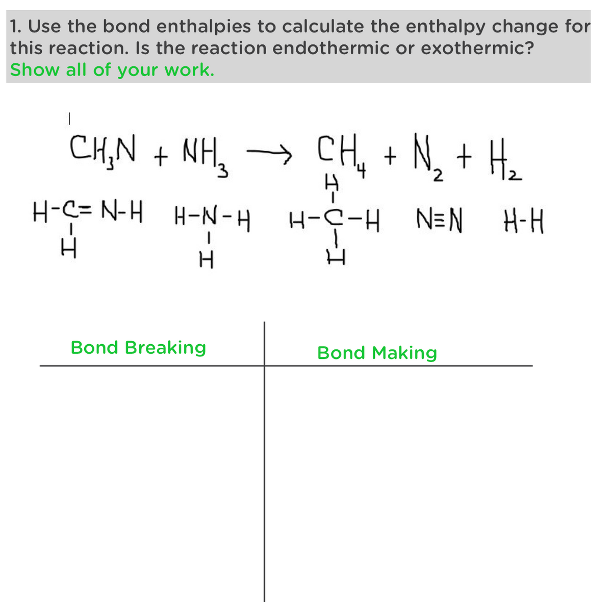 1. Use the bond enthalpies to calculate the enthalpy change for
this reaction. Is the reaction endothermic or exothermic?
Show all of your work.
|
CHỌN + NH,
→ CH₂ + N₂ + H₂
н
H-N-H H-C-H N=N
H-C= N-H
H
H
H
Bond Breaking
Bond Making
H-H