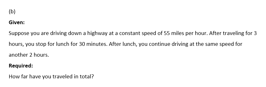(b)
Given:
Suppose you are driving down a highway at a constant speed of 55 miles per hour. After traveling for 3
hours, you stop for lunch for 30 minutes. After lunch, you continue driving at the same speed for
another 2 hours.
Required:
How far have you traveled in total?