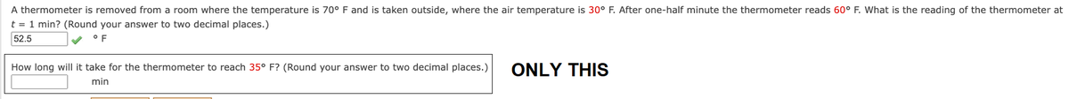 A thermometer is removed from a room where the temperature is 70° F and is taken outside, where the air temperature is 30° F. After one-half minute the thermometer reads 60° F. What is the reading of the thermometer at
t = 1 min? (Round your answer to two decimal places.)
52.5
°F
How long will it take for the thermometer to reach 35° F? (Round your answer to two decimal places.)
min
ONLY THIS