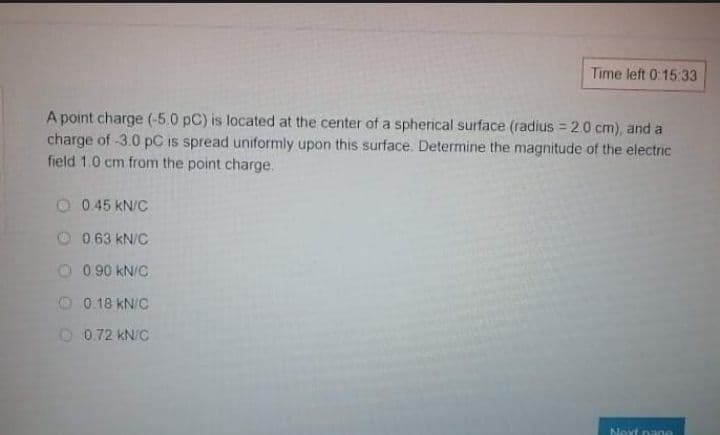 Time left 0:15:33
A point charge (-5.0 pC) is located at the center of a spherical surface (radius = 20 cm), and a
charge of -3.0 pC is spread uniformly upon this surface. Determine the magnitude of the electric
field 1.0 cm from the point charge.
O 0.45 kN/C
0.63 kN/C
0.90 kN/C
0 18 kN/C
O 0.72 kN/C
Next pane
