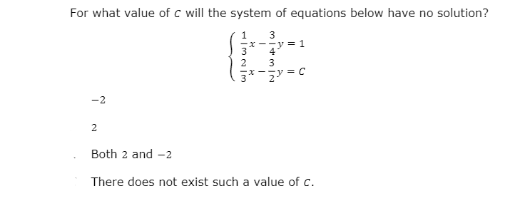 For what value of c will the system of equations below have no solution?
1
X --y = 1
3
3
-x --y = C
-2
2
Both 2 and -2
There does not exist such a value of c.
32/3
