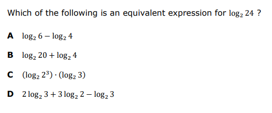 Which of the following is an equivalent expression for log, 24 ?
A log2 6 – log2 4
B log, 20 + log, 4
C ( log, 23) · (log, 3)
D 2 log, 3 + 3 log, 2 – log, 3
