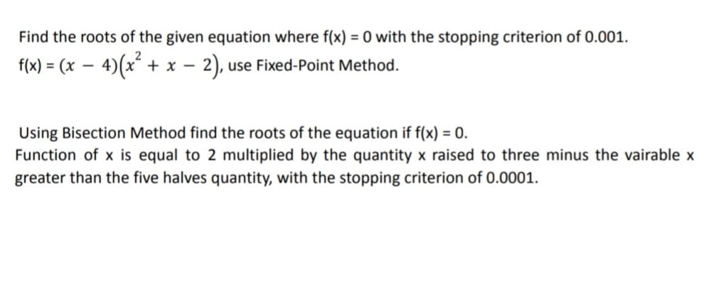 Find the roots of the given equation where f(x) = 0 with the stopping criterion of 0.001.
f(x) = (x – 4)(x²
+ x - 2), use Fixed-Point Method.
%3D
Using Bisection Method find the roots of the equation if f(x) = 0.
Function of x is equal to 2 multiplied by the quantity x raised to three minus the vairable x
greater than the five halves quantity, with the stopping criterion of 0.0001.
