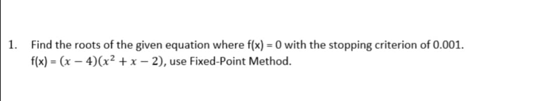 1.
Find the roots of the given equation where f(x) = 0 with the stopping criterion of 0.001.
f(x) = (x – 4)(x² + x – 2), use Fixed-Point Method.
%3D
