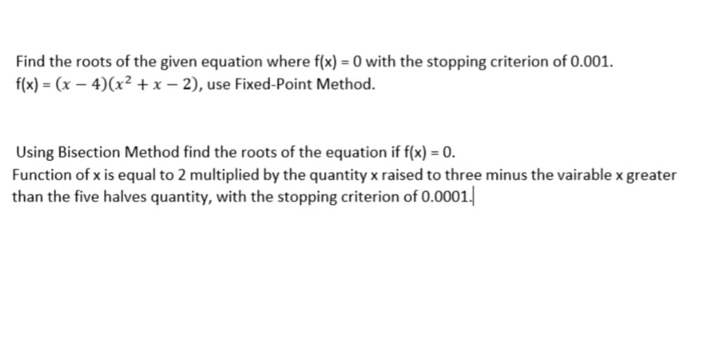 Find the roots of the given equation where f(x) = 0 with the stopping criterion of 0.001.
f(x) = (x – 4)(x² +x – 2), use Fixed-Point Method.
Using Bisection Method find the roots of the equation if f(x) = 0.
Function of x is equal to 2 multiplied by the quantity x raised to three minus the vairable x greater
than the five halves quantity, with the stopping criterion of 0.0001|
