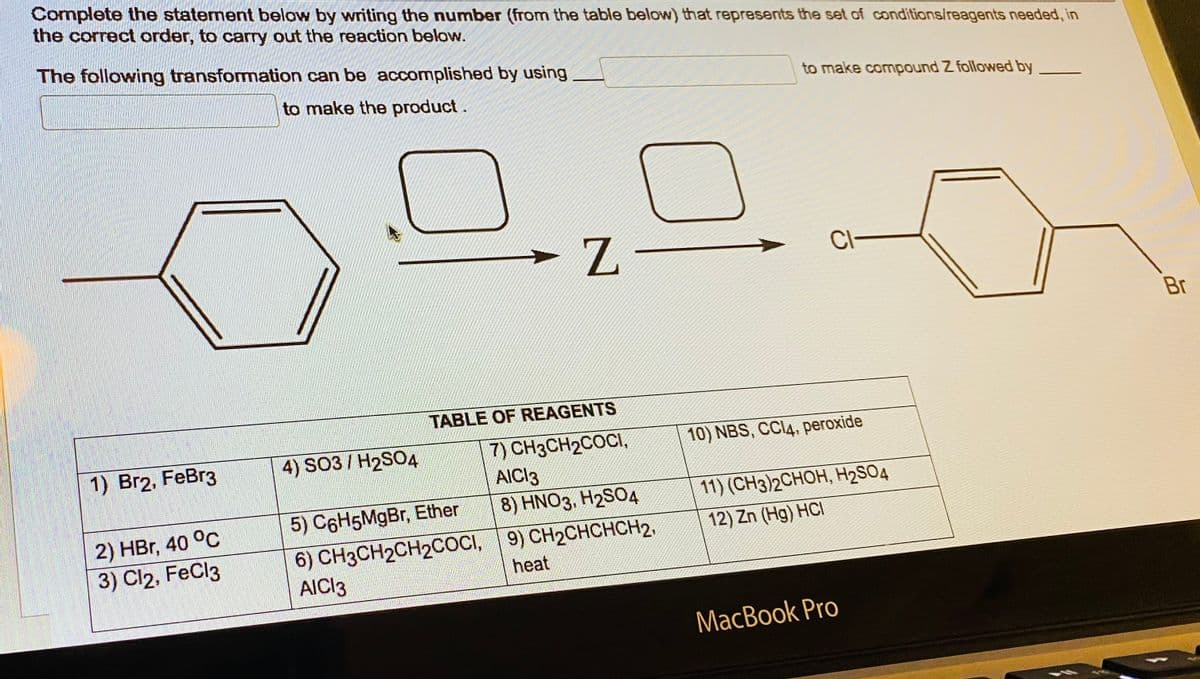 Complete the statement below by writing the number (from the table below) that represents the set of conditions/reagents needed, in
the correct order, to carry out the reaction below.
The following transformation can be accomplished by using
to make the product.
1) Br2, FeBr3
2) HBr, 40 °C
3) Cl2, FeCl3
4) SO3 / H₂SO4
Z-
TABLE OF REAGENTS
7) CH3CH₂COCI,
AICI3
5) C6H5MgBr, Ether
6) CH3CH₂CH₂COCI,
AICI 3
8) HNO3, H2SO4
9) CH₂CHCHCH2.
heat
to make compound Z followed by
CI-
10) NBS, CCl4, peroxide
11) (CH3)2CHOH, H₂SO4
12) Zn (Hg) HCI
MacBook Pro
Br