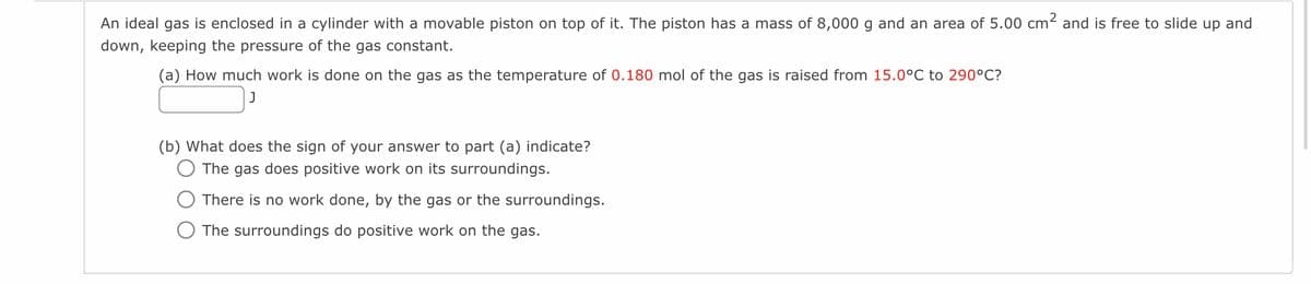 An ideal gas is enclosed in a cylinder with a movable piston on top of it. The piston has a mass of 8,000 g and an area of 5.00 cm² and is free to slide up and
down, keeping the pressure of the gas constant.
(a) How much work is done on the gas as the temperature of 0.180 mol of the gas is raised from 15.0°C to 290°C?
J
(b) What does the sign of your answer to part (a) indicate?
The gas does positive work on its surroundings.
There is no work done, by the gas or the surroundings.
The surroundings do positive work on the gas.