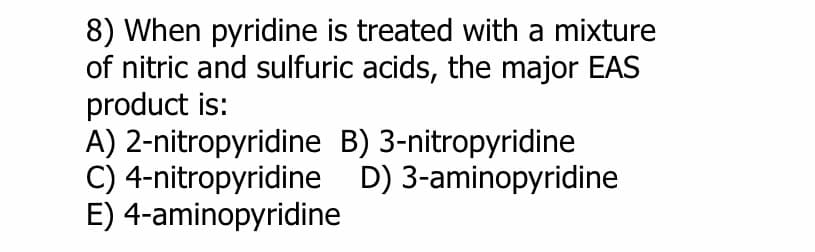 8) When pyridine is treated with a mixture
of nitric and sulfuric acids, the major EAS
product is:
A) 2-nitropyridine
C) 4-nitropyridine
E) 4-aminopyridine
B) 3-nitropyridine
D) 3-aminopyridine