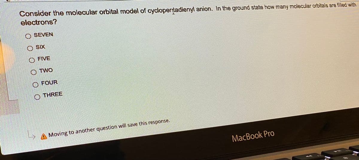 Consider the molecular orbital model of cyclopentadienyl anion. In the ground state how many molecular orbitals are filled with
electrons?
SEVEN
O SK
FIVE
OTWO
L
FOUR
THREE
Moving to another question will save this response.
MacBook Pro