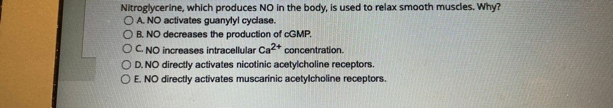 Nitroglycerine, which produces NO in the body, is used to relax smooth muscles. Why?
OA. NO activates guanylyl cyclase.
OB. NO decreases the production of cGMP.
O C. NO increases intracellular Ca2+ concentration.
O D. NO directly activates nicotinic acetylcholine receptors.
OE. NO directly activates muscarinic acetylcholine receptors.