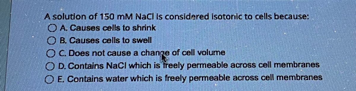 A solution of 150 mM NaCl is considered isotonic to cells because:
A. Causes cells to shrink
B. Causes cells to swell
O C. Does not cause a change of cell volume
OD. Contains NaCl which is freely permeable across cell membranes
O E. Contains water which is freely permeable across cell membranes