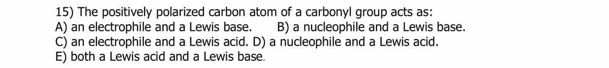 15) The positively polarized carbon atom of a carbonyl group acts as:
A) an electrophile and a Lewis base. B) a nucleophile and a Lewis base.
C) an electrophile and a Lewis acid. D) a nucleophile and a Lewis acid.
E) both a Lewis acid and a Lewis base.