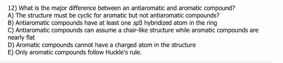 12) What is the major difference between an antiaromatic and aromatic compound?
A) The structure must be cyclic for aromatic but not antiaromatic compounds?
B) Antiaromatic compounds have at least one sp3 hybridized atom in the ring
C) Antiaromatic compounds can assume a chair-like structure while aromatic compounds are
nearly flat
D) Aromatic compounds cannot have a charged atom in the structure
E) Only aromatic compounds follow Huckle's rule.