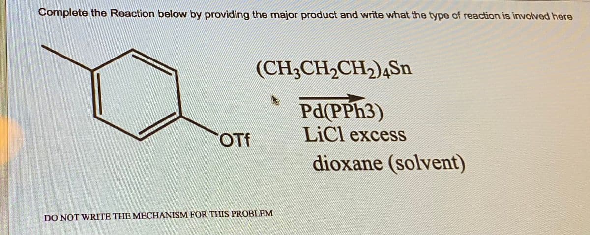 Complete the Reaction below by providing the major product and write what the type of reaction is involved here
OTf
(CH3CH₂CH₂)4Sn
Pd(PPh3)
LiCl excess
dioxane (solvent)
DO NOT WRITE THE MECHANISM FOR THIS PROBLEM