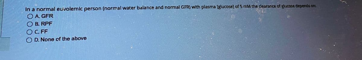 In a normal euvolemic person (normal water balance and normal GFR) with plasma [glucose] of 5 mM the clearance of glucose depends on:
A. GFR
OB. RPF
OC. FF
OD. None of the above
