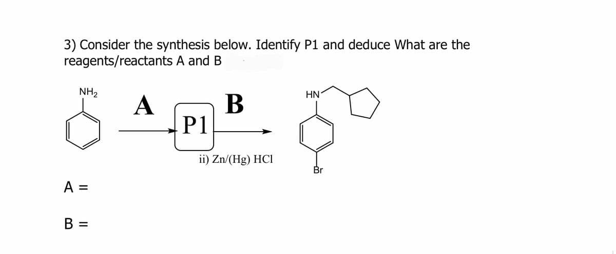 3) Consider the synthesis below. Identify P1 and deduce What are the
reagents/reactants A and B
A
NH₂
A =
B
P1
B
ii) Zn/(Hg) HC1
HN
Br