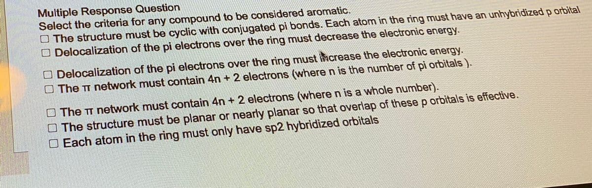 Multiple Response Question
Select the criteria for any compound to be considered aromatic.
The structure must be cyclic with conjugated pi bonds. Each atom in the ring must have an unhybridized p orbital
Delocalization of the pi electrons over the ring must decrease the electronic energy.
Delocalization of the pi electrons over the ring must increase the electronic energy.
The T network must contain 4n+ 2 electrons (where n is the number of pi orbitals).
The π network must contain 4n+ 2 electrons (where n is a whole number).
The structure must be planar or nearly planar so that overlap of these p orbitals is effective.
Each atom in the ring must only have sp2 hybridized orbitals