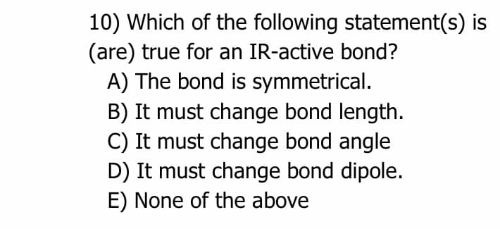 10) Which of the following statement(s) is
(are) true for an IR-active bond?
A) The bond is symmetrical.
B) It must change bond length.
C) It must change bond angle
D) It must change bond dipole.
E) None of the above