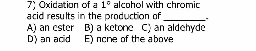 7) Oxidation of a 1° alcohol with chromic
acid results in the production of
A) an ester
D) an acid
B) a ketone C) an aldehyde
E) none of the above