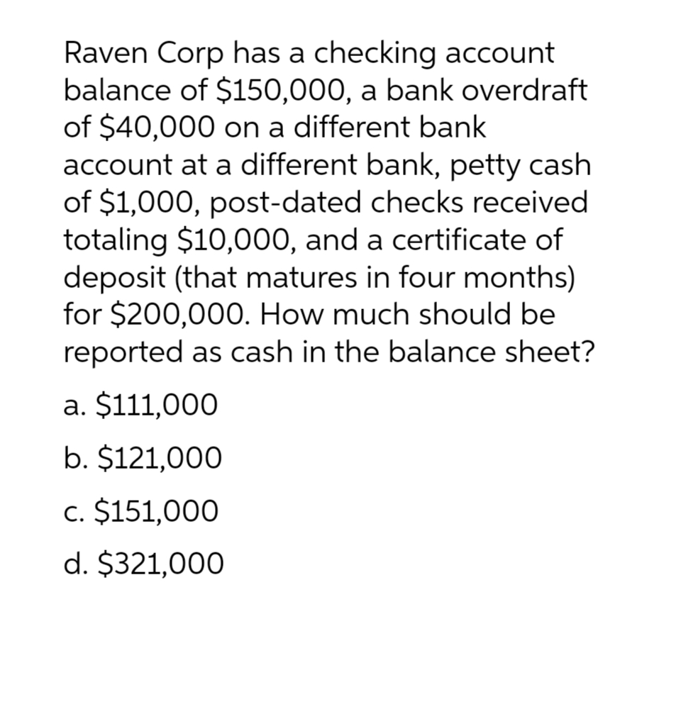 Raven Corp has a checking account
balance of $150,000, a bank overdraft
of $40,000 on a different bank
account at a different bank, petty cash
of $1,000, post-dated checks received
totaling $10,000, and a certificate of
deposit (that matures in four months)
for $200,000. How much should be
reported as cash in the balance sheet?
a. $111,000
b. $121,000
c. $151,000
d. $321,000