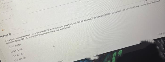 question 23
A company has purchased a car, to be provided to an employee as a company car. The list price is £27,000 and factory fitted accessones cost an extra £3,000 They negotiate a discount
and actually pay £25.000 What cost is used when computing a car benefit?
ⒸA.£30,000
OB.£25,000
OC.£27,000
00.124,600
monse