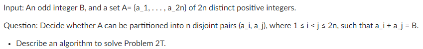 Input: An odd integer B, and a set A= {a_1, . .. , a_2n} of 2n distinct positive integers.
Question: Decide whether A can be partitioned inton disjoint pairs (a_i, a_j), where 1 s i<j< 2n, such that a_i + a_j = B.
Describe an algorithm to solve Problem 2T.
