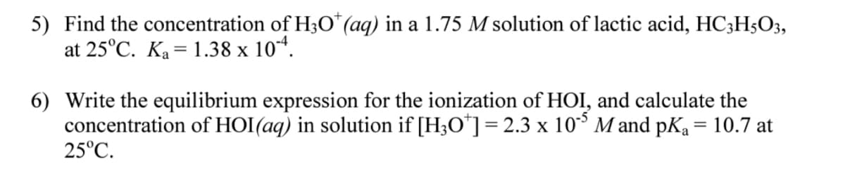 5) Find the concentration of H30*(aq) in a 1.75 M solution of lactic acid, HC3H5O3,
at 25°C. Ka= 1.38 x 10*.
6) Write the equilibrium expression for the ionization of HOI, and calculate the
concentration of HOI(aq) in solution if [H3O*]=2.3 x 10° M and pKa = 10.7 at
25°C.
