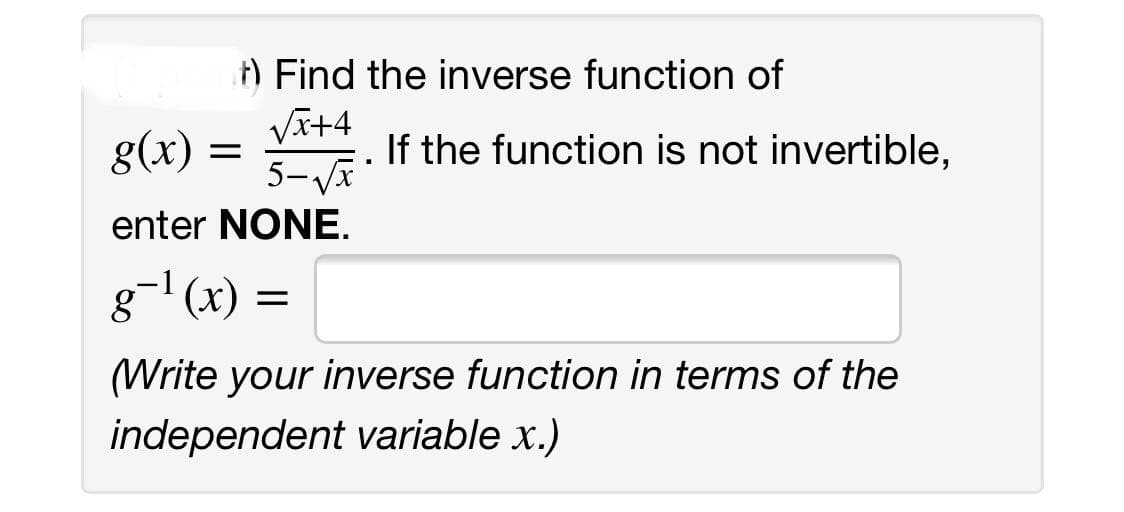 ) Find the inverse function of
VI+4
5-Va
g(x) =
If the function is not invertible,
enter NONE.
g-' (x)
(Write your inverse function in terms of the
independent variable x.)
