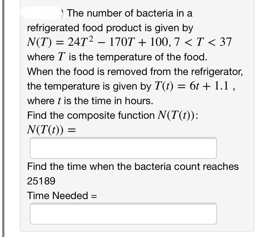 ) The number of bacteria in a
refrigerated food product is given by
N(T) = 24T2 – 170T + 100, 7 < T < 37
where T is the temperature of the food.
When the food is removed from the refrigerator,
the temperature is given by T(t) = 6t + 1.1,
where t is the time in hours.
Find the composite function N(T(t)):
N(T(t)) =
Find the time when the bacteria count reaches
25189
Time Needed =
