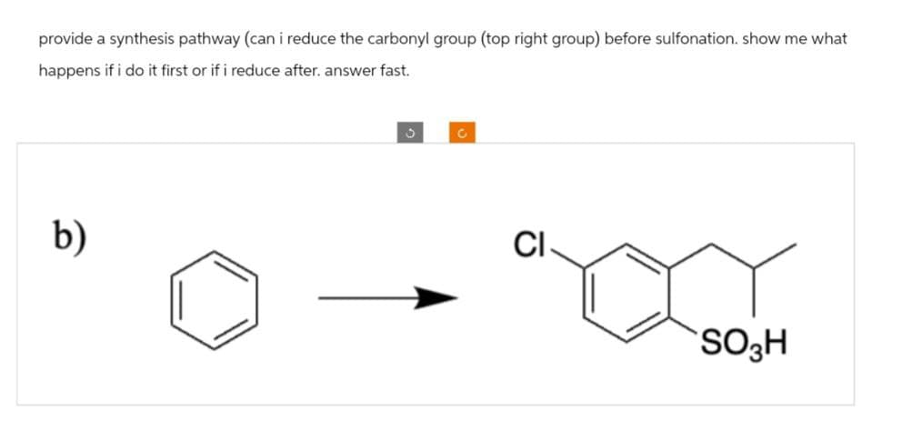 provide a synthesis pathway (can i reduce the carbonyl group (top right group) before sulfonation. show me what
happens if i do it first or if i reduce after. answer fast.
b)
C
0
CI
SO3H